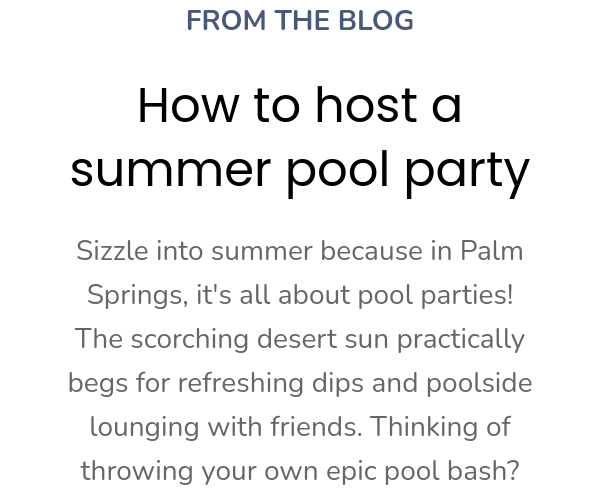 FROM THE BLOG How to host a summer pool party Sizzle into summer because in Palm Springs, it's all about pool parties!  The scorching desert sun practically begs for refreshing dips and poolside lounging with friends.  Thinking of throwing your own epic pool bash? 