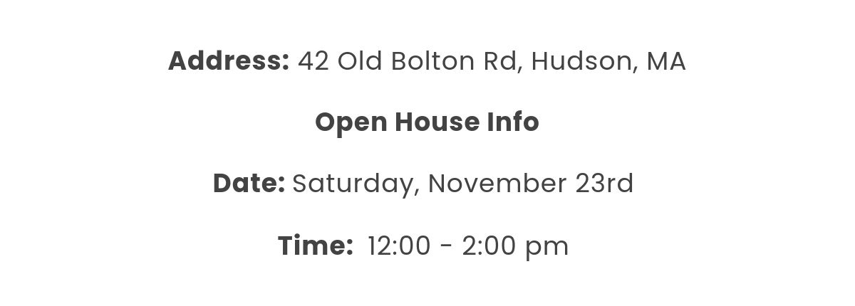 Address: 42 Old Bolton Rd, Hudson, MA  Open House Info﻿Date: Saturday, November 23rd  Time:  12:00 - 2:00 pm 