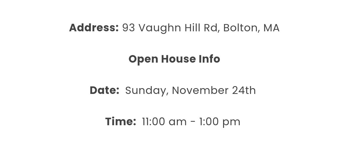 Address: 93 Vaughn Hill Rd, Bolton, MA  Open House Info﻿Date:  Sunday, November 24th  Time:  11:00 am - 1:00 pm 
