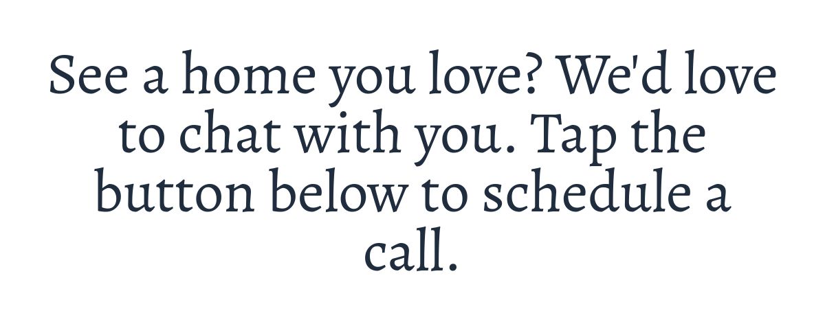 See a home you love? We'd love to chat with you. Tap the button below to schedule a call.