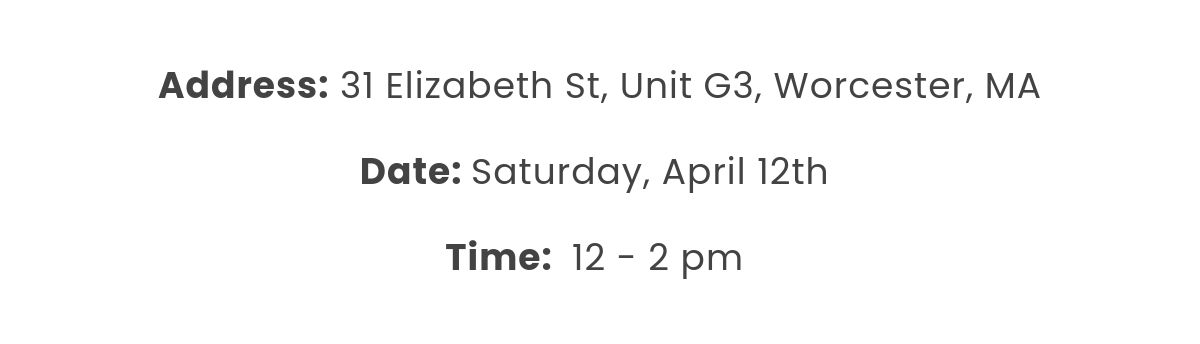 Address: 31 Elizabeth St, Unit G3, Worcester, MA  Date: Saturday, April 12th  Time:  12 - 2 pm 