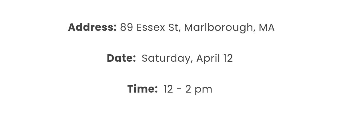 Address: 89 Essex St, Marlborough, MA   Date:  Saturday, April 12  Time:  12 - 2 pm 