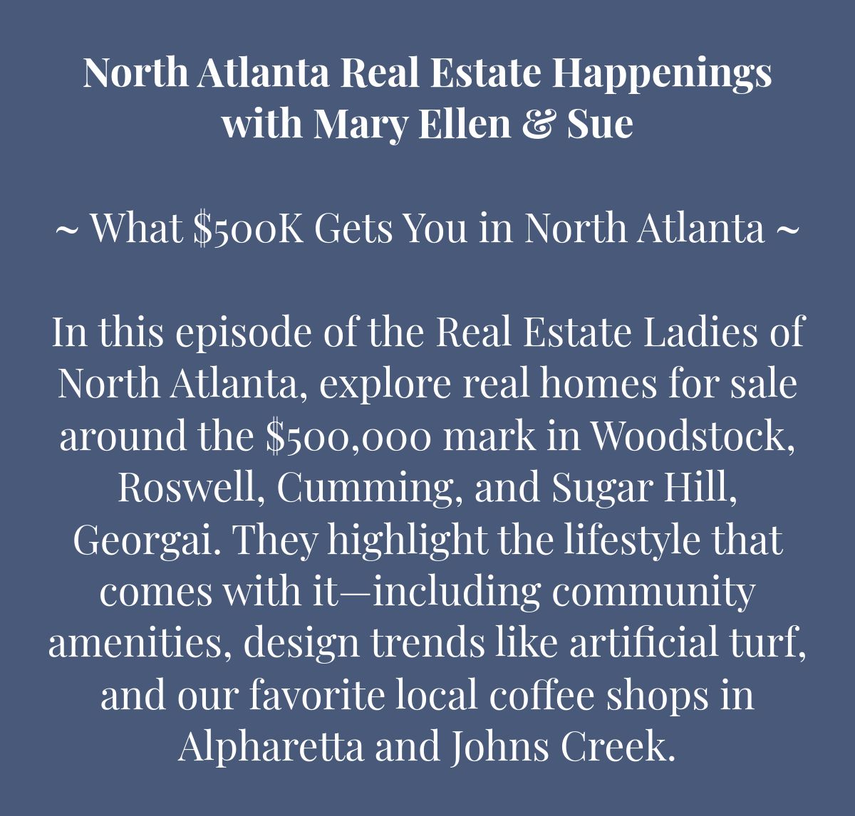 North Atlanta Real Estate Happeningswith Mary Ellen & Sue﻿﻿~ What $500K Gets You in North Atlanta ~﻿ In this episode of the Real Estate Ladies of North Atlanta, explore real homes for sale around the $500,000 mark in Woodstock, Roswell, Cumming, and Sugar Hill, Georgai. They highlight the lifestyle that comes with it—including community amenities, design trends like artificial turf, and our favorite local coffee shops in Alpharetta and Johns Creek. 