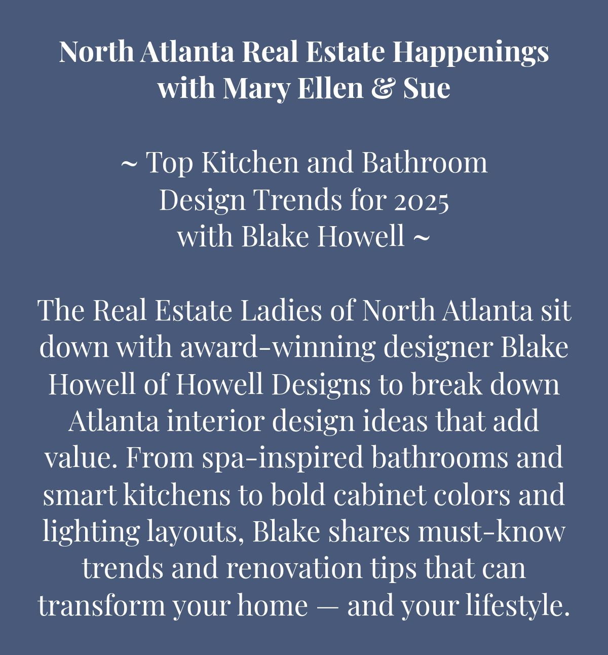 North Atlanta Real Estate Happeningswith Mary Ellen & Sue﻿﻿~ Top Kitchen and Bathroom Design Trends for 2025 with Blake Howell ~﻿ The Real Estate Ladies of North Atlanta sit down with award-winning designer Blake Howell of Howell Designs to break down  Atlanta interior design ideas that add value. From spa-inspired bathrooms and smart kitchens to bold cabinet colors and lighting layouts, Blake shares must-know trends and renovation tips that can transform your home — and your lifestyle.