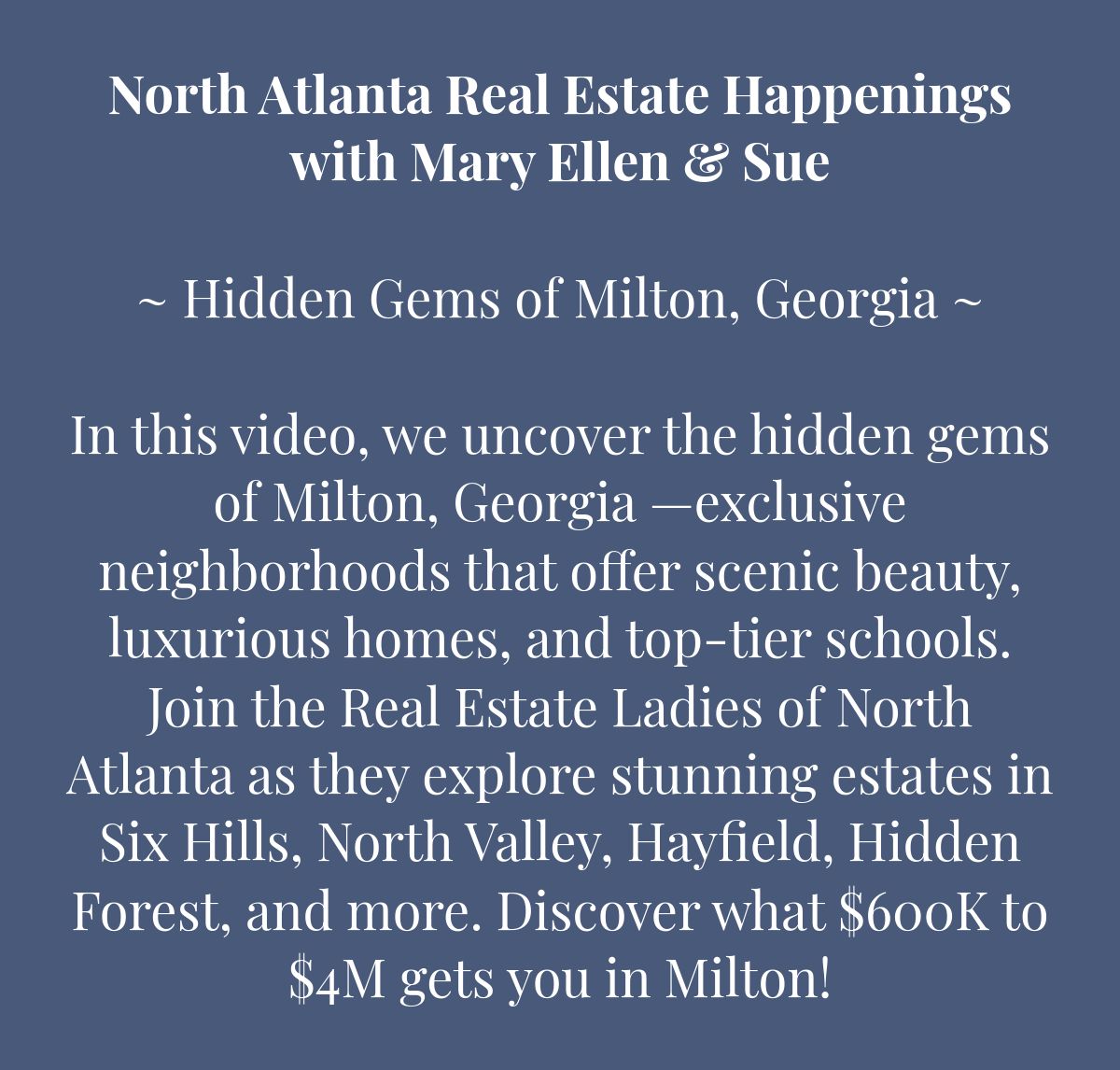 North Atlanta Real Estate Happeningswith Mary Ellen & Sue﻿~ Hidden Gems of Milton, Georgia ~﻿  In this video, we uncover the hidden gems of Milton, Georgia —exclusive neighborhoods that offer scenic beauty, luxurious homes, and top-tier schools. Join the Real Estate Ladies of North Atlanta as they explore stunning estates in Six Hills, North Valley, Hayfield, Hidden Forest, and more. Discover what $600K to $4M gets you in Milton!