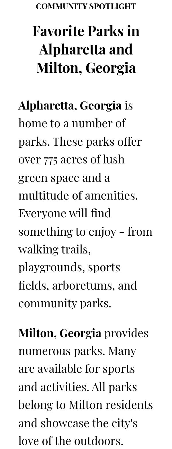 COMMUNITY SPOTLIGHT Favorite Parks in Alpharetta and Milton, Georgia Alpharetta, Georgia is home to a number of parks.  These parks offer over 775 acres of lush green space and a multitude of amenities. Everyone will find something to enjoy - from walking trails, playgrounds, sports fields, arboretums, and community parks.Milton, Georgia provides numerous parks. Many are available for sports and activities. All parks belong to Milton residents and showcase the city's love of the outdoors. 