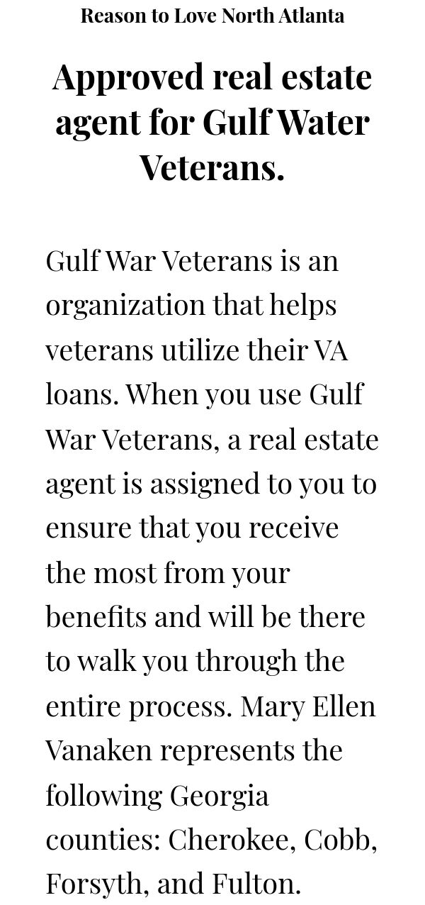 Reason to Love North Atlanta Approved real estate agent for Gulf Water Veterans.  Gulf War Veterans is an organization that helps veterans utilize their VA loans. When you use Gulf War Veterans, a real estate agent is assigned to you to ensure that you receive the most from your benefits and will be there to walk you through the entire process. Mary Ellen Vanaken represents the following Georgia counties: Cherokee, Cobb, Forsyth, and Fulton. 