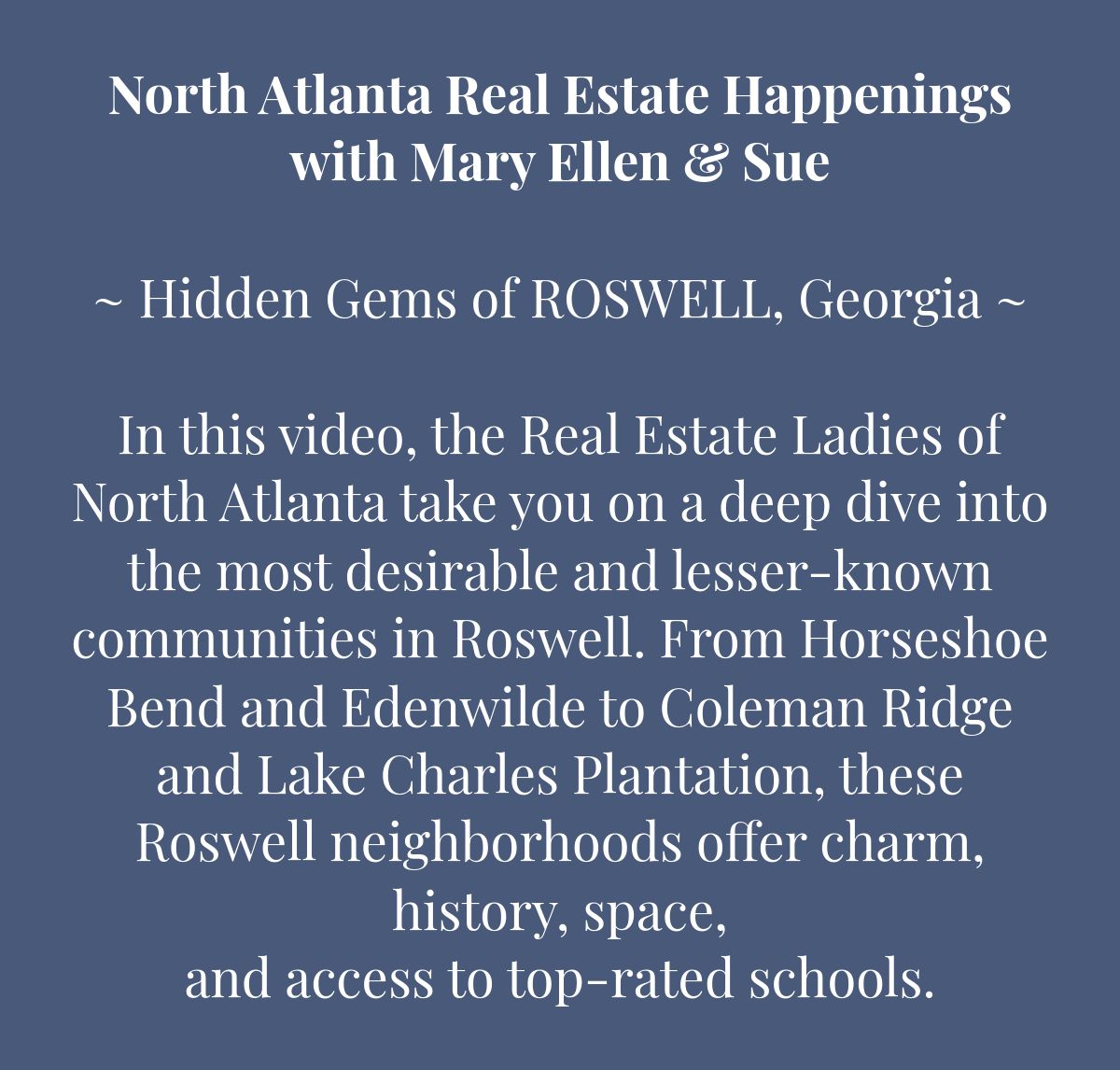 North Atlanta Real Estate Happeningswith Mary Ellen & Sue﻿~ Hidden Gems of ROSWELL, Georgia ~﻿ In this video, the Real Estate Ladies of North Atlanta take you on a deep dive into the most desirable and lesser-known communities in Roswell. From Horseshoe Bend and Edenwilde to Coleman Ridge and Lake Charles Plantation, these Roswell neighborhoods offer charm, history, space, and access to top-rated schools. 